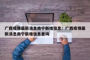 广西疫情最新消息南宁新增信息：广西疫情最新消息南宁新增信息查询