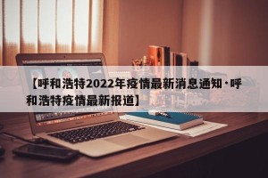 【呼和浩特2022年疫情最新消息通知·呼和浩特疫情最新报道】