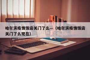 哈尔滨疫情饭店关门了么—（哈尔滨疫情饭店关门了么现在）