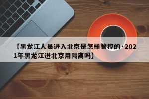 【黑龙江人员进入北京是怎样管控的·2021年黑龙江进北京用隔离吗】