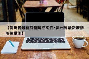 【贵州省最新疫情防控文件·贵州省最新疫情防控措施】