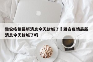 雅安疫情最新消息今天封城了›雅安疫情最新消息今天封城了吗