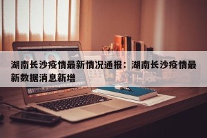 湖南长沙疫情最新情况通报：湖南长沙疫情最新数据消息新增