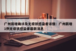 广州新增确诊及无症状感染者详情：广州新增1例无症状感染者最新消息