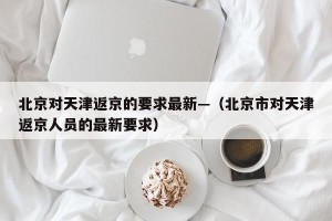 北京对天津返京的要求最新—（北京市对天津返京人员的最新要求）