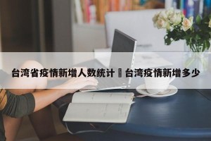 台湾省疫情新增人数统计›台湾疫情新增多少