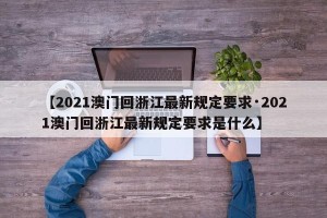 【2021澳门回浙江最新规定要求·2021澳门回浙江最新规定要求是什么】