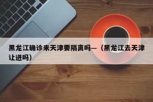 黑龙江确诊来天津要隔离吗—（黑龙江去天津让进吗）