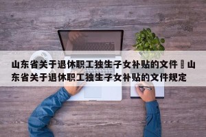 山东省关于退休职工独生子女补贴的文件›山东省关于退休职工独生子女补贴的文件规定