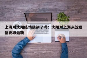 上海对沈阳疫情限制了吗：沈阳对上海来沈疫情要求最新