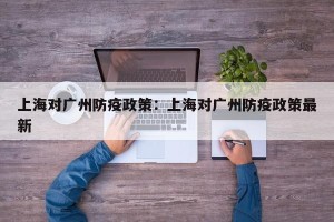 上海对广州防疫政策：上海对广州防疫政策最新