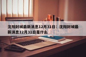 沈阳封城最新消息12月31日：沈阳封城最新消息12月31日是什么