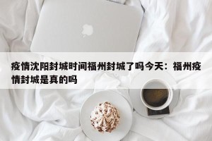 疫情沈阳封城时间福州封城了吗今天：福州疫情封城是真的吗