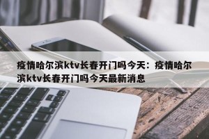 疫情哈尔滨ktv长春开门吗今天：疫情哈尔滨ktv长春开门吗今天最新消息