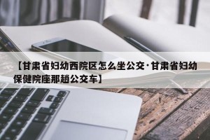 【甘肃省妇幼西院区怎么坐公交·甘肃省妇幼保健院座那趟公交车】
