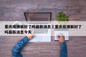 重庆疫情解封了吗最新消息›重庆疫情解封了吗最新消息今天