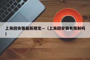 上海回安徽最新规定—（上海回安徽有限制吗）