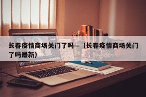 长春疫情商场关门了吗—（长春疫情商场关门了吗最新）