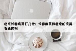 北京长春疫苗打几针：长春疫苗和北京的疫苗有啥区别