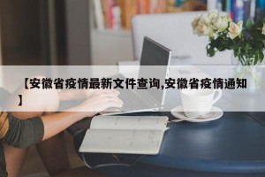 【安徽省疫情最新文件查询,安徽省疫情通知】