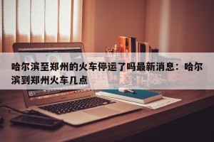 哈尔滨至郑州的火车停运了吗最新消息：哈尔滨到郑州火车几点