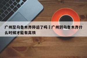广州至乌鲁木齐停运了吗›广州到乌鲁木齐什么时候才能有高铁