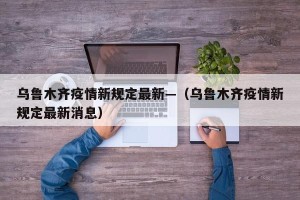 乌鲁木齐疫情新规定最新—（乌鲁木齐疫情新规定最新消息）