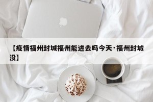 【疫情福州封城福州能进去吗今天·福州封城没】