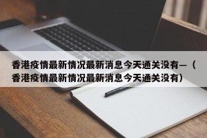 香港疫情最新情况最新消息今天通关没有—（香港疫情最新情况最新消息今天通关没有）