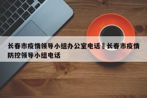 长春市疫情领导小组办公室电话›长春市疫情防控领导小组电话