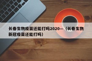 长春生物疫苗还能打吗2020—（长春生物新冠疫苗还能打吗）