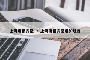 上海疫情安徽 → 上海疫情安徽返沪规定