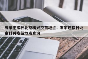 石家庄接种北京科兴疫苗地点：石家庄接种北京科兴疫苗地点查询