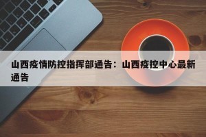 山西疫情防控指挥部通告：山西疫控中心最新通告