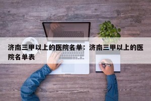 济南三甲以上的医院名单：济南三甲以上的医院名单表
