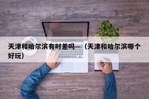 天津和哈尔滨有时差吗—（天津和哈尔滨哪个好玩）