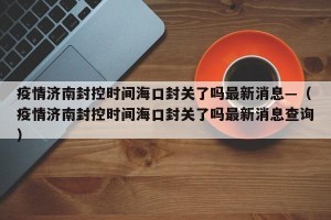 疫情济南封控时间海口封关了吗最新消息—（疫情济南封控时间海口封关了吗最新消息查询）