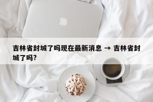吉林省封城了吗现在最新消息 → 吉林省封城了吗?