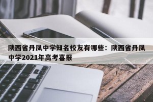 陕西省丹凤中学知名校友有哪些：陕西省丹凤中学2021年高考喜报
