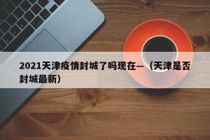 2021天津疫情封城了吗现在—（天津是否封城最新）