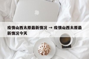 疫情山西太原最新情况 → 疫情山西太原最新情况今天