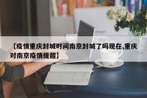 【疫情重庆封城时间南京封城了吗现在,重庆对南京疫情提醒】