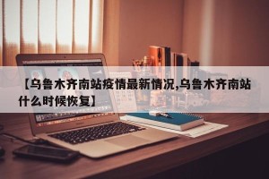 【乌鲁木齐南站疫情最新情况,乌鲁木齐南站什么时候恢复】