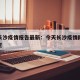 今天长沙疫情报告最新：今天长沙疫情防控最新规定