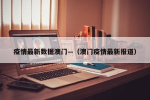 疫情最新数据澳门—（澳门疫情最新报道）