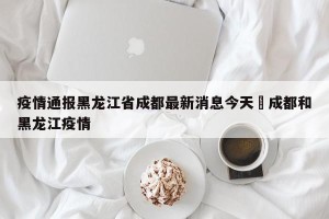 疫情通报黑龙江省成都最新消息今天›成都和黑龙江疫情