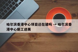 哈尔滨香港中心项目还在建吗 → 哈尔滨香港中心施工进展