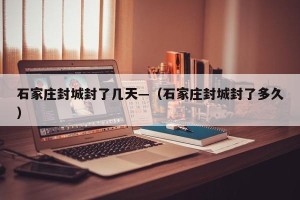 石家庄封城封了几天—（石家庄封城封了多久）