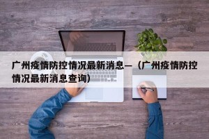 广州疫情防控情况最新消息—（广州疫情防控情况最新消息查询）