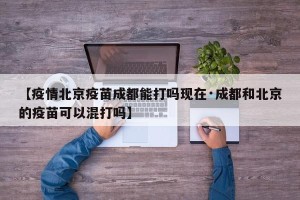 【疫情北京疫苗成都能打吗现在·成都和北京的疫苗可以混打吗】